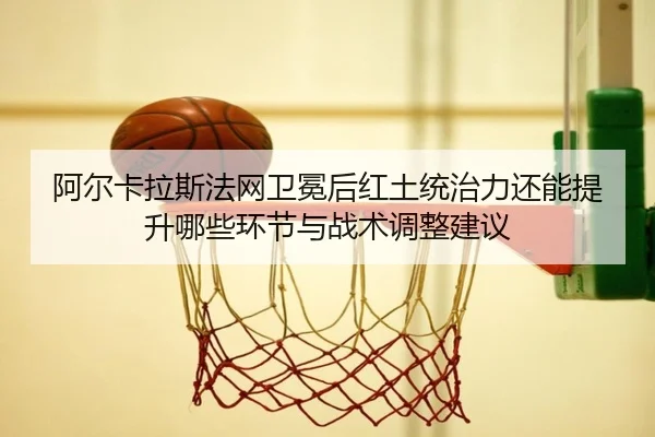 阿尔卡拉斯法网卫冕后红土统治力还能提升哪些环节与战术调整建议