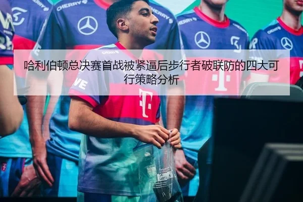 哈利伯顿总决赛首战被紧逼后步行者破联防的四大可行策略分析
