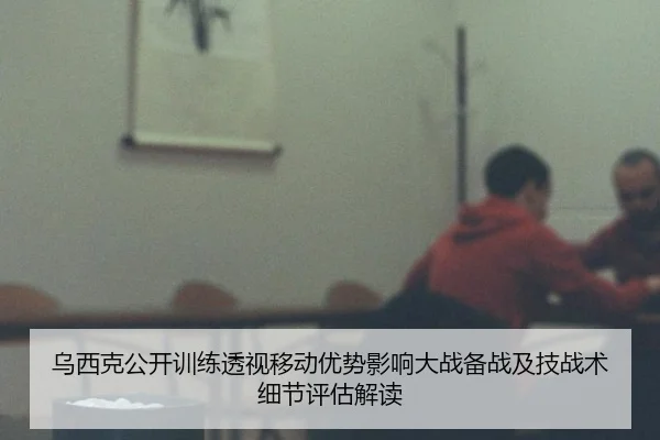 乌西克公开训练透视移动优势影响大战备战及技战术细节评估解读