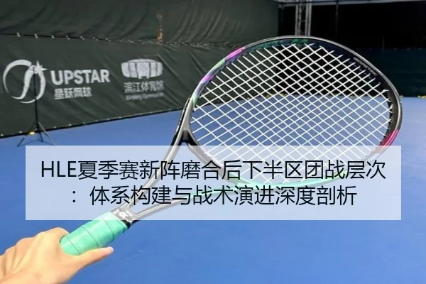 HLE夏季赛新阵磨合后下半区团战层次：体系构建与战术演进深度剖析