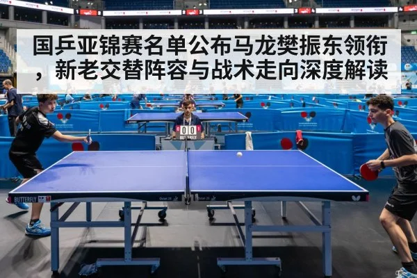 国乒亚锦赛名单公布马龙樊振东领衔,新老交替阵容与战术走向深度解读